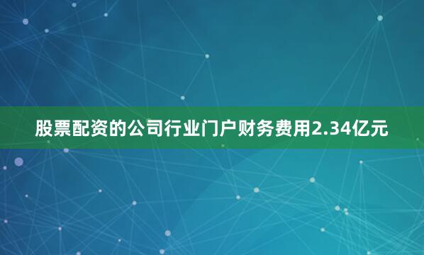 股票配资的公司行业门户财务费用2.34亿元