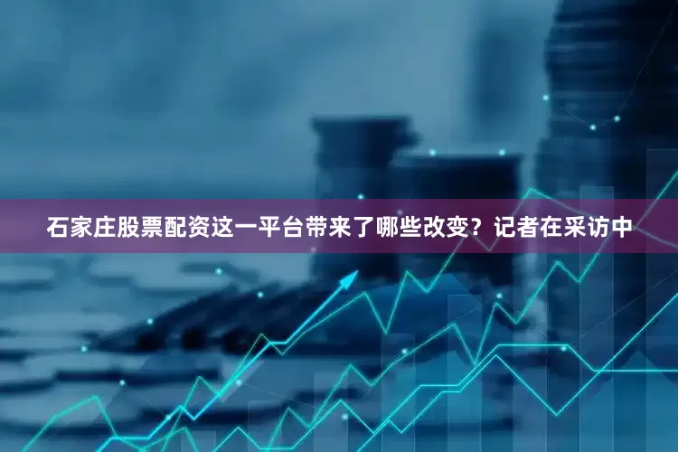 石家庄股票配资这一平台带来了哪些改变？记者在采访中