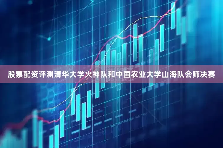 股票配资评测清华大学火神队和中国农业大学山海队会师决赛