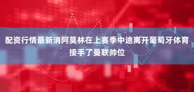 配资行情最新消阿莫林在上赛季中途离开葡萄牙体育接手了曼联帅位