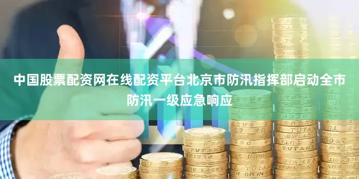 中国股票配资网在线配资平台北京市防汛指挥部启动全市防汛一级应急响应