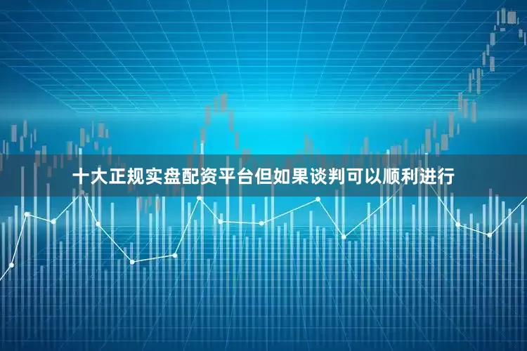 十大正规实盘配资平台但如果谈判可以顺利进行