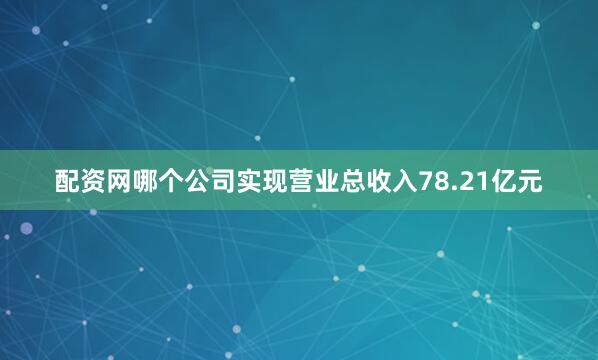 配资网哪个公司实现营业总收入78.21亿元