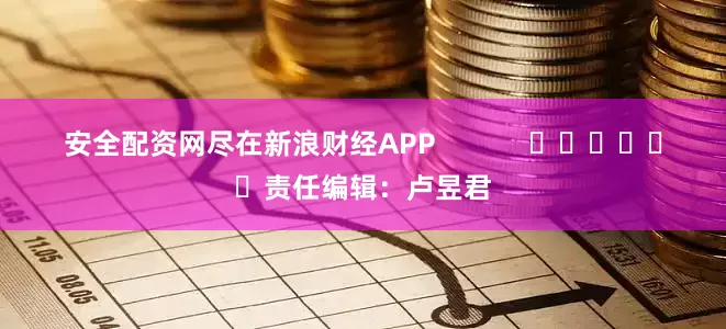 安全配资网尽在新浪财经APP            						责任编辑：卢昱君