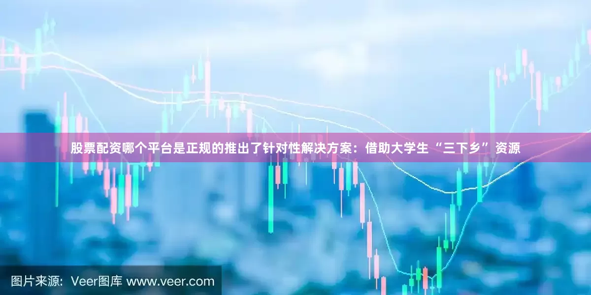股票配资哪个平台是正规的推出了针对性解决方案：借助大学生 “三下乡” 资源