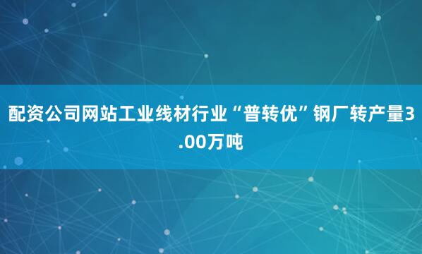 配资公司网站工业线材行业“普转优”钢厂转产量3.00万吨