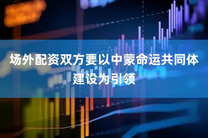 场外配资双方要以中蒙命运共同体建设为引领