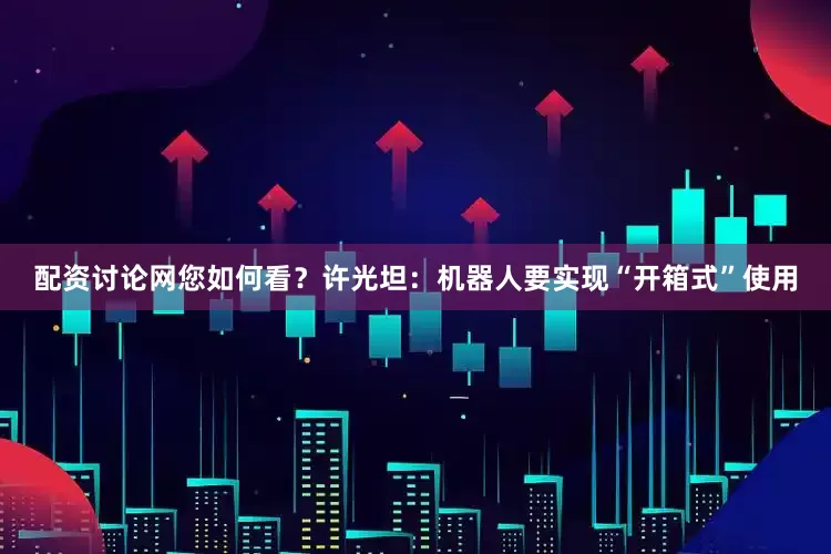 配资讨论网您如何看？许光坦：机器人要实现“开箱式”使用