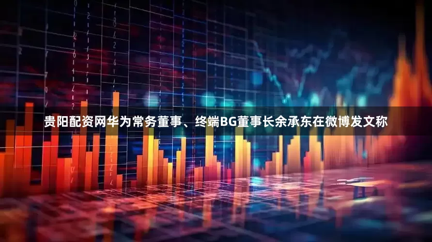 贵阳配资网华为常务董事、终端BG董事长余承东在微博发文称