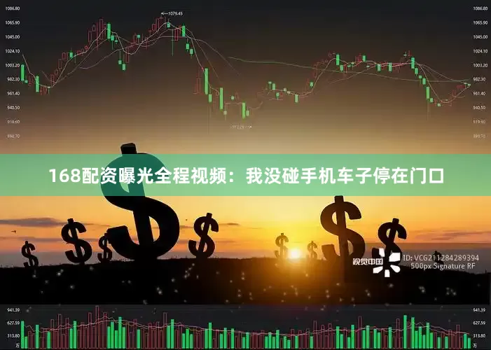 168配资曝光全程视频：我没碰手机车子停在门口