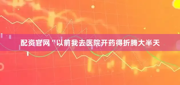 配资官网“以前我去医院开药得折腾大半天