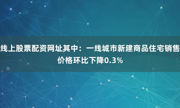 线上股票配资网址其中：一线城市新建商品住宅销售价格环比下降0.3%