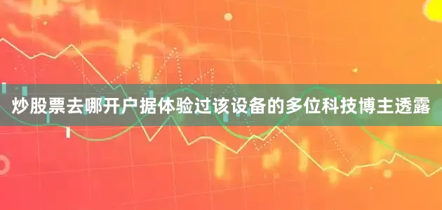 炒股票去哪开户据体验过该设备的多位科技博主透露