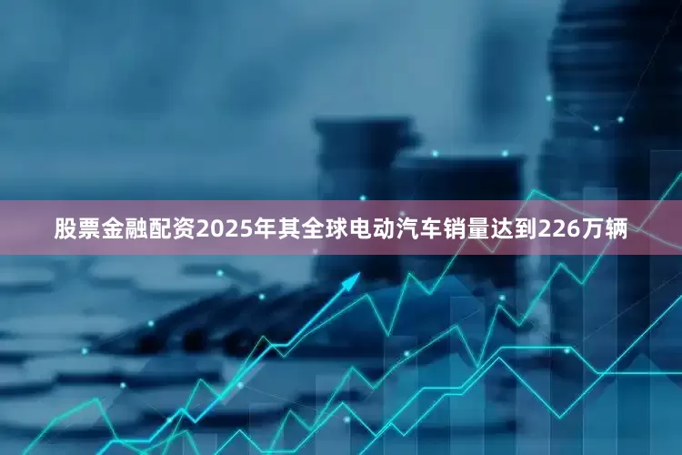 股票金融配资2025年其全球电动汽车销量达到226万辆