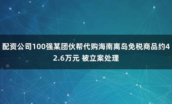 配资公司100强某团伙帮代购海南离岛免税商品约42.6万元 被立案处理