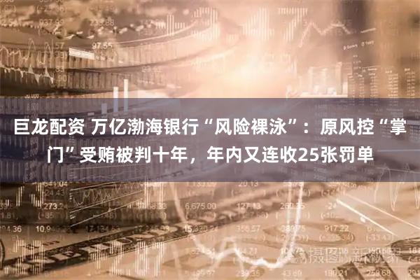 巨龙配资 万亿渤海银行“风险裸泳”：原风控“掌门”受贿被判十年，年内又连收25张罚单
