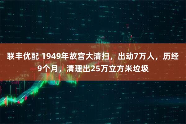 联丰优配 1949年故宫大清扫，出动7万人，历经9个月，清理出25万立方米垃圾