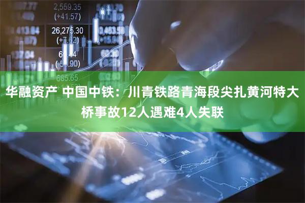 华融资产 中国中铁：川青铁路青海段尖扎黄河特大桥事故12人遇难4人失联