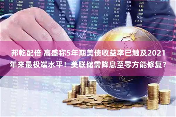邦乾配倍 高盛称5年期美债收益率已触及2021年来最极端水平！美联储需降息至零方能修复？