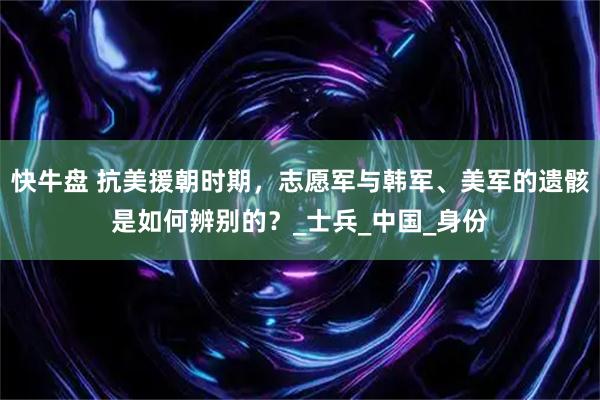 快牛盘 抗美援朝时期，志愿军与韩军、美军的遗骸是如何辨别的？_士兵_中国_身份