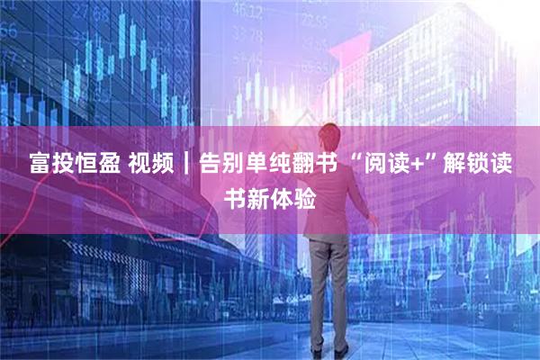 富投恒盈 视频｜告别单纯翻书 “阅读+”解锁读书新体验