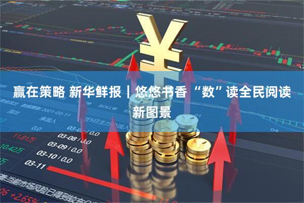 赢在策略 新华鲜报｜悠悠书香 “数”读全民阅读新图景