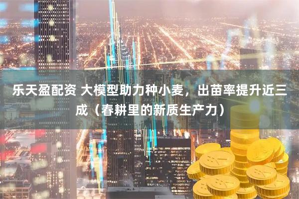 乐天盈配资 大模型助力种小麦，出苗率提升近三成（春耕里的新质生产力）