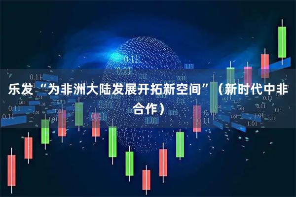 乐发 “为非洲大陆发展开拓新空间”（新时代中非合作）