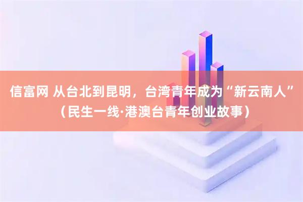 信富网 从台北到昆明，台湾青年成为“新云南人”（民生一线·港澳台青年创业故事）