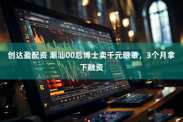 创达盈配资 潮汕00后博士卖千元眼罩，3个月拿下融资