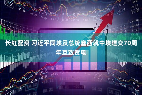 长红配资 习近平同埃及总统塞西就中埃建交70周年互致贺电