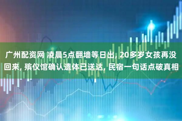 广州配资网 凌晨5点翻墙等日出, 20多岁女孩再没回来, 殡仪馆确认遗体已送达, 民宿一句话点破真相