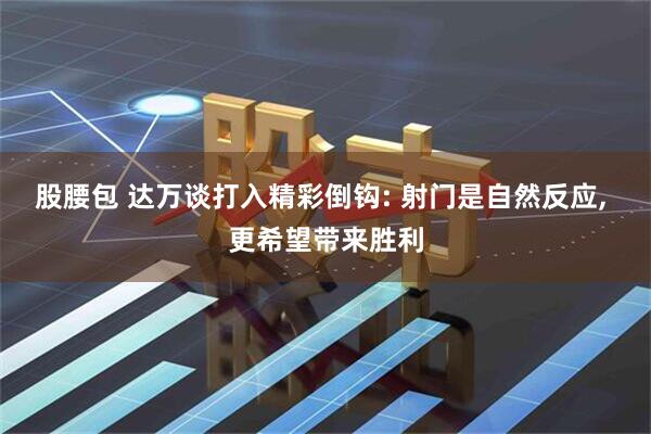 股腰包 达万谈打入精彩倒钩: 射门是自然反应, 更希望带来胜利